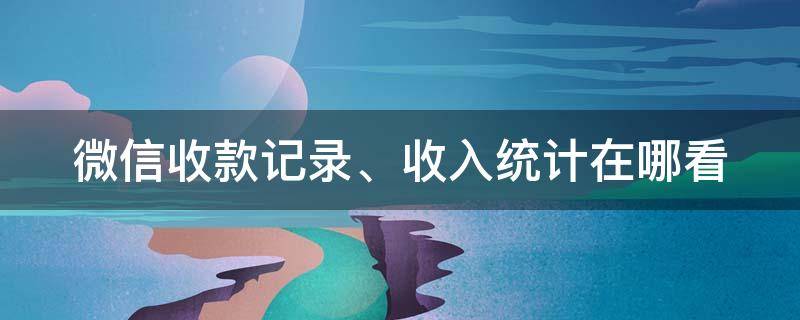 微信收款记录、收入统计在哪看 微信收入总收款额怎么查