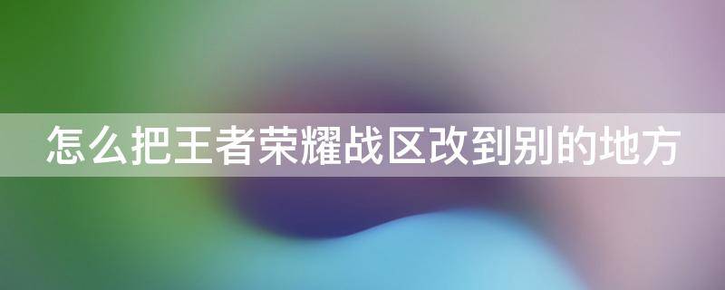 怎么把王者荣耀战区改到别的地方 怎么把王者荣耀战区改到别的地方了