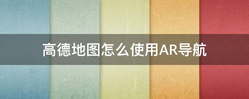 高德地圖怎么使用AR導(dǎo)航 高德地圖怎樣用AR導(dǎo)航