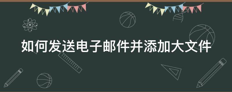 如何发送电子邮件并添加大文件（电子邮箱怎么发大文件）