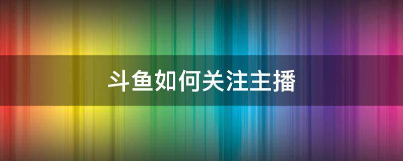 斗魚如何關(guān)注主播（斗魚怎么關(guān)注魚吧）