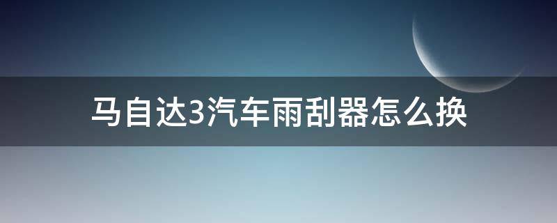 马自达3汽车雨刮器怎么换 马自达3雨刮器怎么拆卸图解