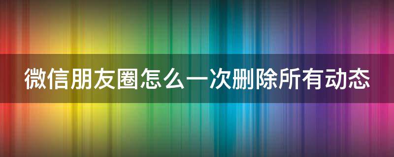 微信朋友圈怎么一次删除所有动态（微信朋友圈怎么一次删除所有动态记录）