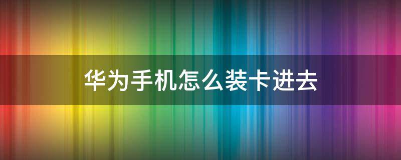 华为手机怎么装卡进去（华为手机怎么装卡进去没有取卡器）