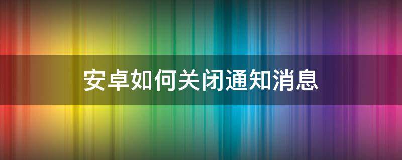 安卓如何关闭通知消息 安卓怎么关闭消息通知