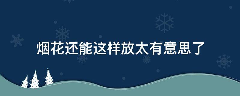 煙花還能這樣放太有意思了 如果放煙花會怎么樣