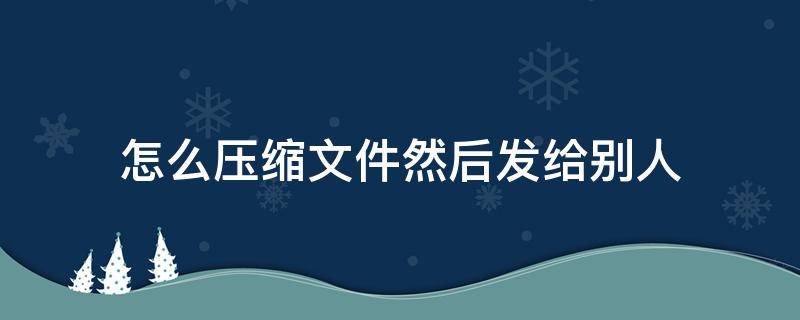 怎么压缩文件然后发给别人 如何把一个文件压缩发送给别人