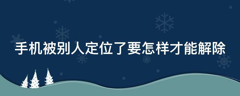 手机被别人定位了要怎样才能解除（手机丢了被关机怎么追踪手机位置）