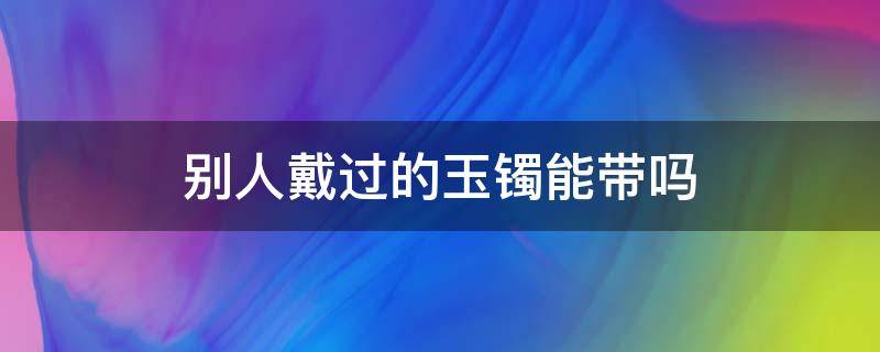 別人戴過(guò)的玉鐲能帶嗎（別人的玉手鐲能帶嗎?）