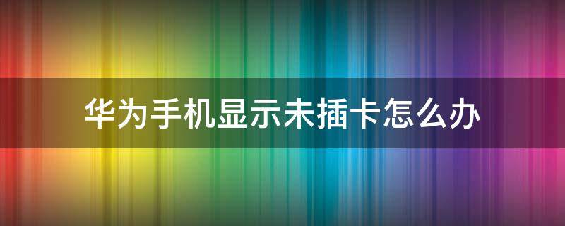 华为手机显示未插卡怎么办（华为手机卡突然显示未插卡怎么办）