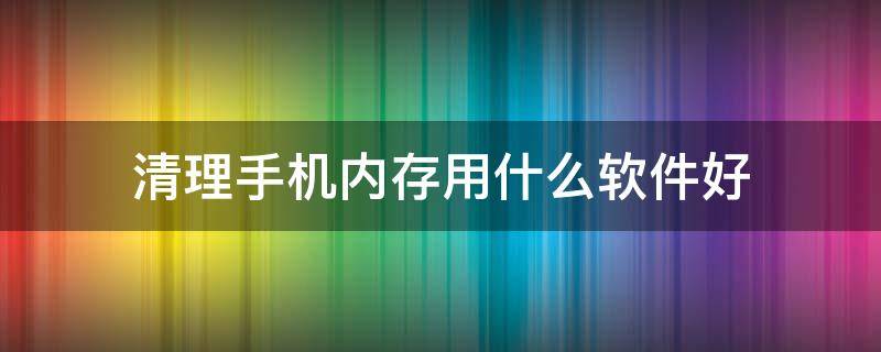 清理手機內(nèi)存用什么軟件好（清理手機內(nèi)存用什么軟件好蘋果）