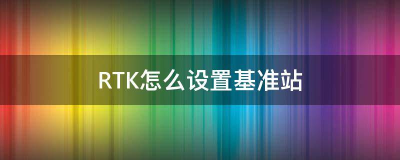 RTK怎么设置基准站（rtk基准站架设步骤）