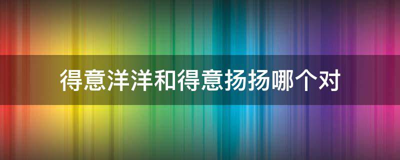 得意洋洋和得意扬扬哪个对 得意扬扬和得意洋洋到底哪个对的