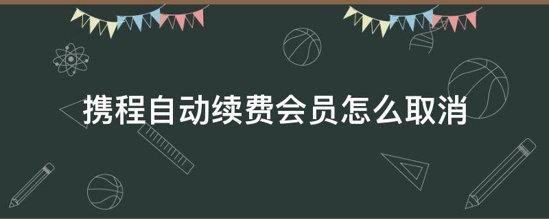 攜程自動續(xù)費會員怎么取消 攜程怎樣取消自動續(xù)費