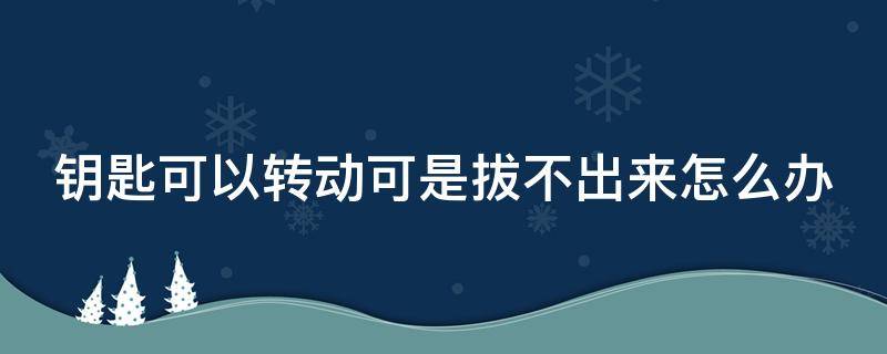 钥匙可以转动可是拔不出来怎么办 钥匙可以转但是拔不出来