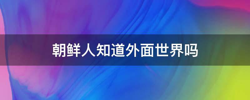 朝鲜人知道外面世界吗 朝鲜人知道外面的世界吗