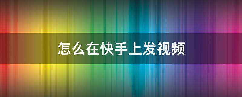 怎么在快手上發(fā)視頻（怎么在快手上發(fā)視頻賣貨）