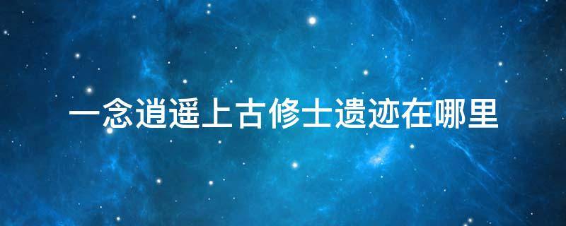 一念逍遥上古修士遗迹在哪里 一念逍遥修真遗迹