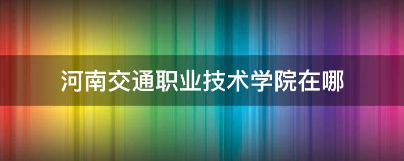 河南交通职业技术学院在哪（河南交通职业技术学院在哪个街道）