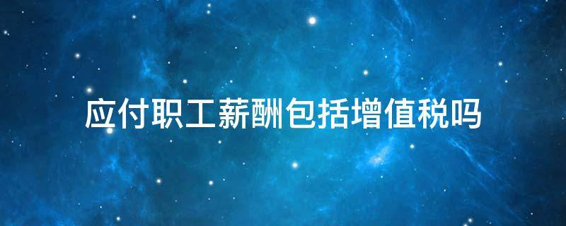 應(yīng)付職工薪酬包括增值稅嗎（應(yīng)付職工薪酬含進項稅么）