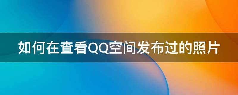 如何在查看QQ空间发布过的照片 如何在查看qq空间发布过的照片记录