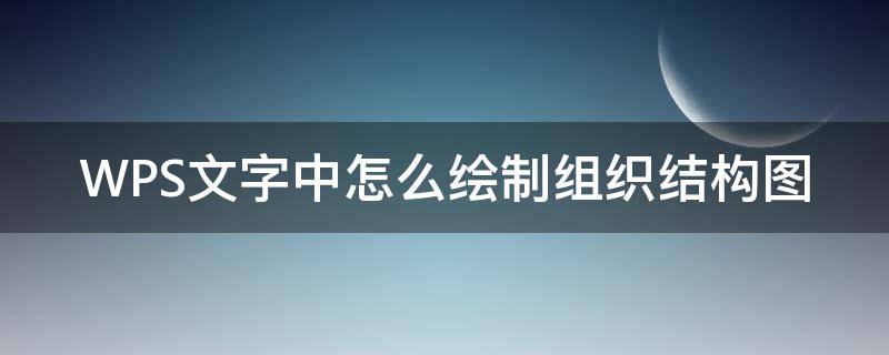 WPS文字中怎么绘制组织结构图 wps文字怎么制作组织结构图