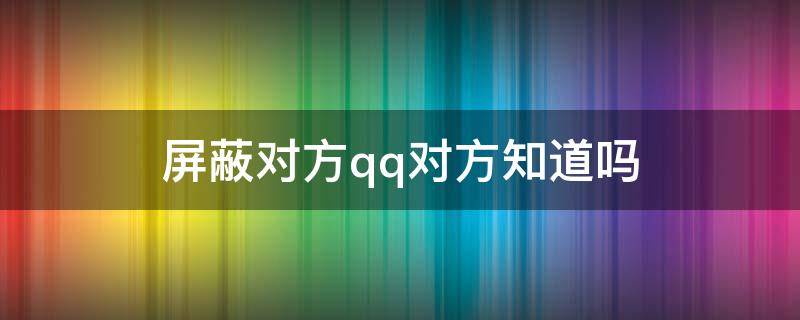 屏蔽对方qq对方知道吗 qq屏蔽对方消息对方知道吗