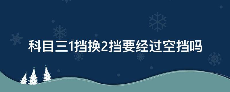 科目三1挡换2挡要经过空挡吗（科目三换挡一定要经过空挡吗）