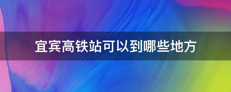 宜宾高铁站可以到哪些地方 宜宾高铁在哪里坐车