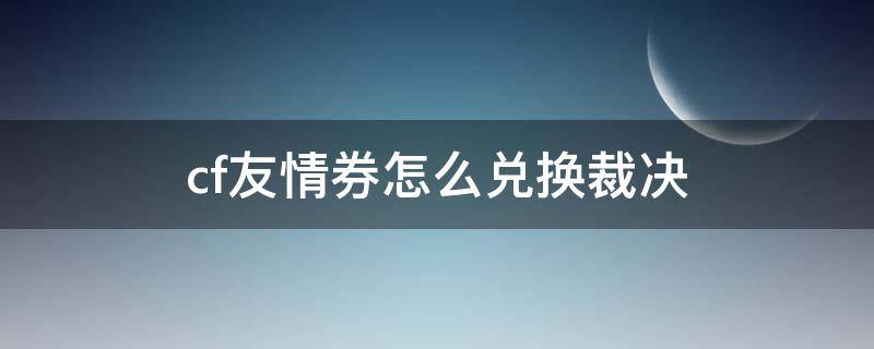 cf友情券怎么兑换裁决 cf官网友情券兑换