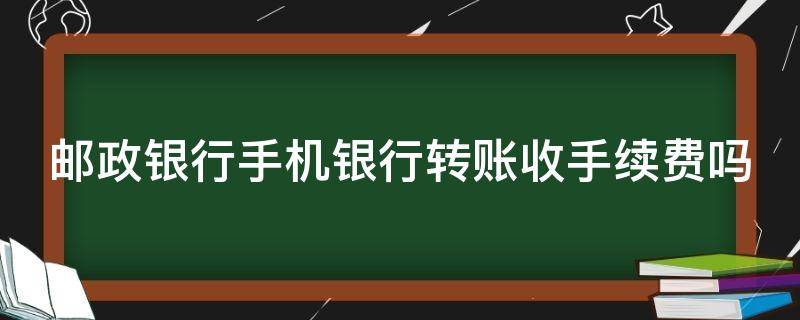 邮政银行手机银行转账收手续费吗 邮政银行手机银行转账收手续费吗多少钱