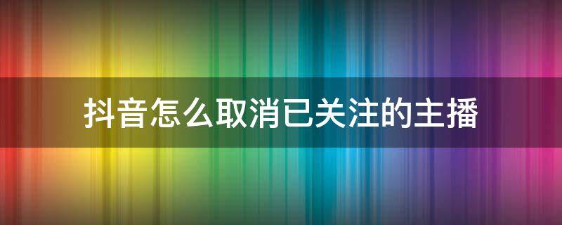 抖音怎么取消已关注的主播 关注了抖音直播怎么取消关注