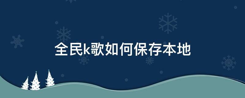 全民k歌如何保存本地 全民k歌如何保存本地视频