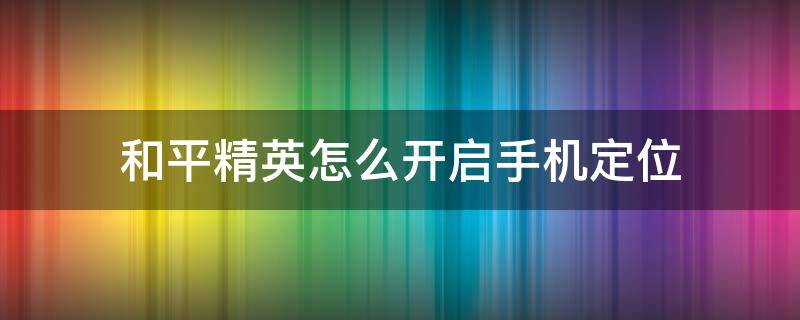 和平精英怎么开启手机定位（和平精英怎么打开手机定位）