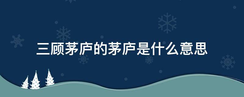 三顾茅庐的茅庐是什么意思 三顾茅庐的意思是啥