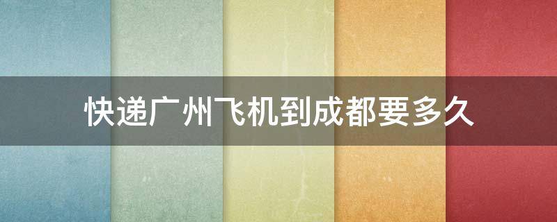 快递广州飞机到成都要多久（从广州到成都的快递一般要多久才能到?）