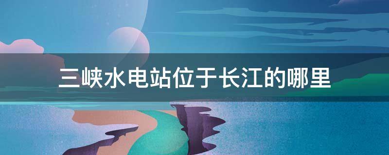 三峽水電站位于長江的哪里（三三峽水電站位于長江哪里）