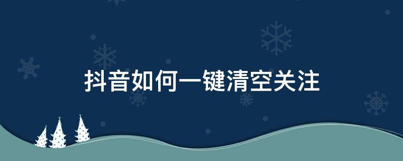 抖音如何一键清空关注（抖音如何一键清空关注列表）