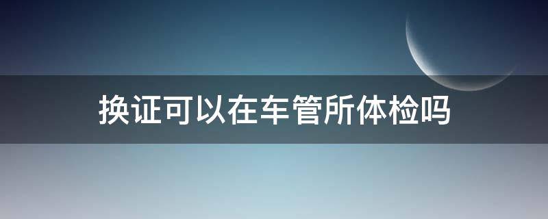 换证可以在车管所体检吗 驾驶证换证可以在车管所体检吗