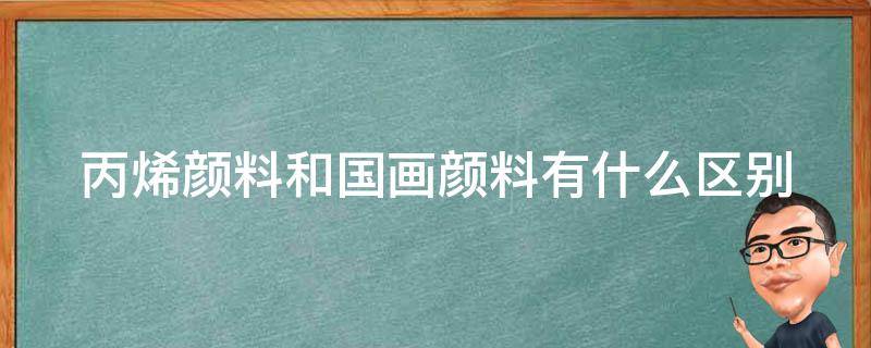 丙烯颜料和国画颜料有什么区别（丙烯颜料和国画颜料用起来有什么区别?）