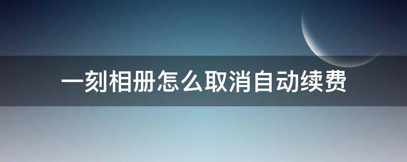 一刻相册怎么取消自动续费（一刻相册怎么取消自动续费微信）