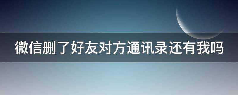 微信删了好友对方通讯录还有我吗 拉黑和删除哪个更绝情?