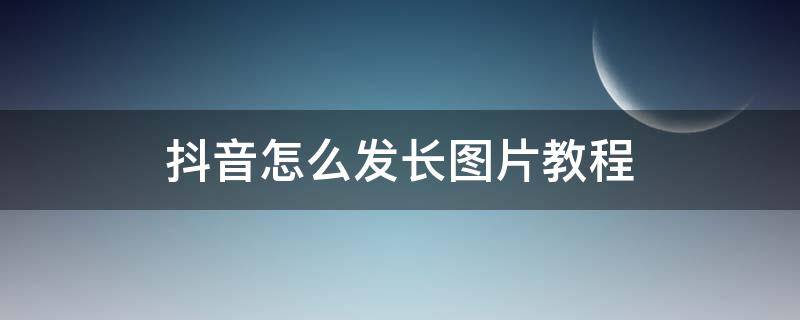 抖音怎么发长图片教程 抖音视频怎么发长图