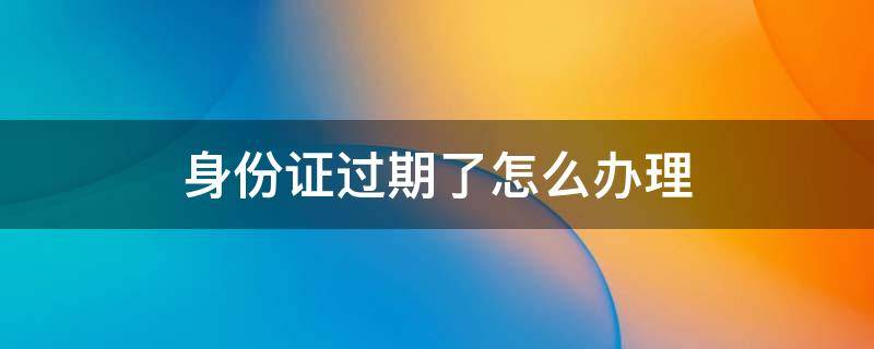 身份證過(guò)期了怎么辦理 身份證過(guò)期了怎么辦理新的身份證