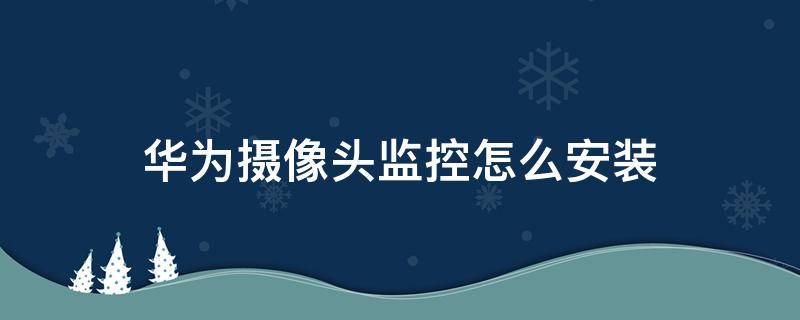 華為攝像頭監(jiān)控怎么安裝（華為攝像頭監(jiān)控怎么安裝手機(jī)）