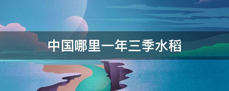 中国哪里一年三季水稻 中国一年三季生产水稻的地方