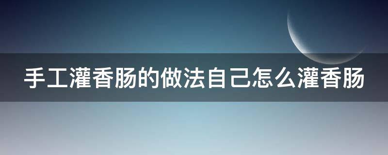 手工灌香肠的做法自己怎么灌香肠（手工灌香肠的做法大全窍门）