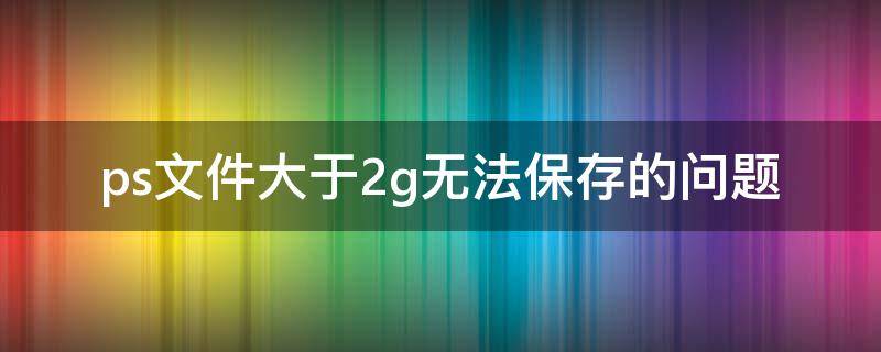 ps文件大于2g無法保存的問題（ps文檔超過2g不能保存怎么辦）