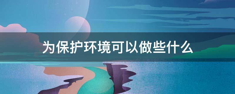 為保護環(huán)境可以做些什么 保護環(huán)境可以做些什么?