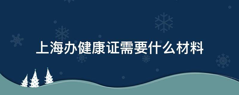 上海辦健康證需要什么材料（上海辦健康證需要帶什么材料）